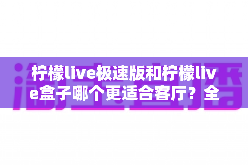 柠檬live极速版和柠檬live盒子哪个更适合客厅？全面对比帮你做出最佳选择