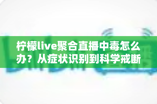 柠檬live聚合直播中毒怎么办？从症状识别到科学戒断的全方位自救指南