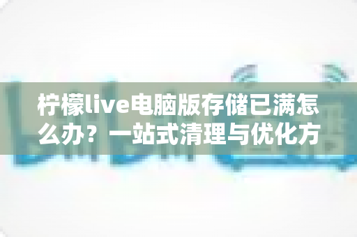 柠檬live电脑版存储已满怎么办？一站式清理与优化方案，让您的观看体验从此畅通无阻