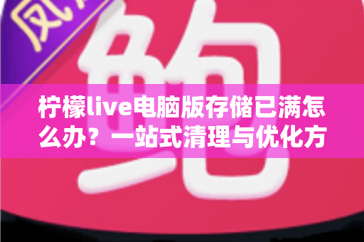 柠檬live电脑版存储已满怎么办？一站式清理与优化方案，让您的观看体验从此畅通无阻