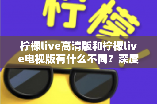 柠檬live高清版和柠檬live电视版有什么不同?深度解析两大版本差异,帮你选出最适合的观影利器 柠檬live高清版和柠檬live电视版有什么不同?深度解析两大版本差异,帮你选出最适合的观影利器