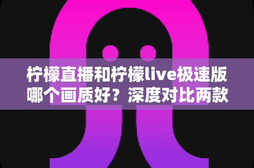 柠檬直播和柠檬live极速版哪个画质好？深度对比两款应用的画质表现与选择攻略