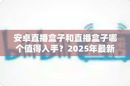 安卓直播盒子和直播盒子哪个值得入手？2025年最新选购指南，帮你避开90%的坑