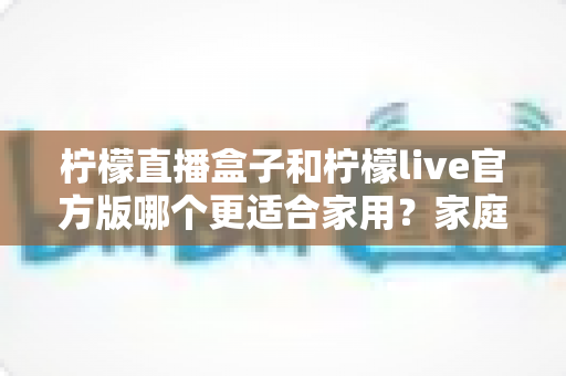 柠檬直播盒子和柠檬live官方版哪个更适合家用？家庭观影方案深度对比全指南