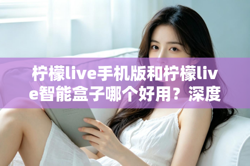柠檬live手机版和柠檬live智能盒子哪个好用?深度对比评测助你轻松选购 柠檬live手机版和柠檬live智能盒子哪个好用?深度对比评测助你轻松选购