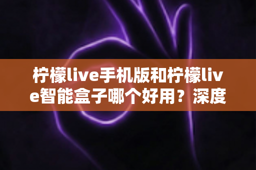 柠檬live手机版和柠檬live智能盒子哪个好用?深度对比评测助你轻松选购 柠檬live手机版和柠檬live智能盒子哪个好用?深度对比评测助你轻松选购