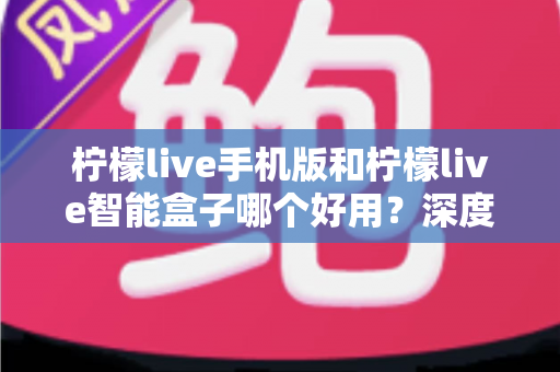 柠檬live手机版和柠檬live智能盒子哪个好用?深度对比评测助你轻松选购 柠檬live手机版和柠檬live智能盒子哪个好用?深度对比评测助你轻松选购