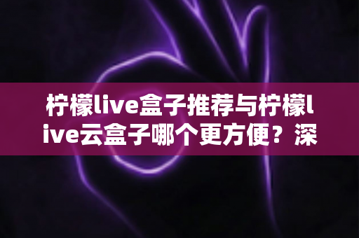 柠檬live盒子推荐与柠檬live云盒子哪个更方便？深度对比与选购全指南
