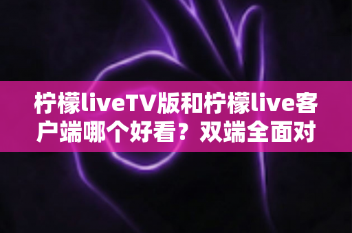 柠檬liveTV版和柠檬live客户端哪个好看？双端全面对比，帮你选出最适合的观看方式