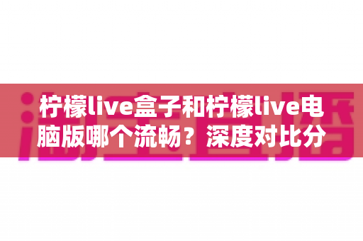 柠檬live盒子和柠檬live电脑版哪个流畅？深度对比分析与优化全攻略