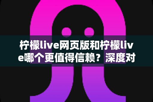 柠檬live网页版和柠檬live哪个更值得信赖？深度对比分析与安全使用全指南