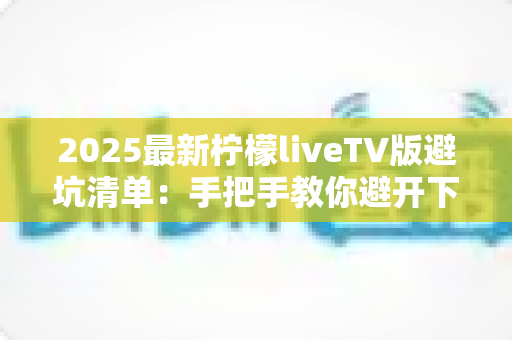 2025最新柠檬liveTV版避坑清单：手把手教你避开下载、安装与使用中的所有陷阱，安心畅享大屏直播体验
