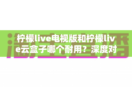柠檬live电视版和柠檬live云盒子哪个耐用?深度对比两者寿命与稳定性,帮你选对更省心 柠檬live电视版和柠檬live云盒子哪个耐用?深度对比两者寿命与稳定性,帮你选对更省心