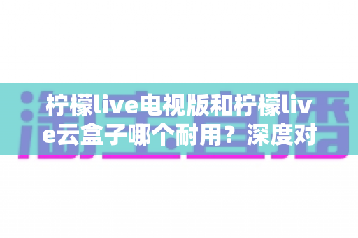 柠檬live电视版和柠檬live云盒子哪个耐用?深度对比两者寿命与稳定性,帮你选对更省心 柠檬live电视版和柠檬live云盒子哪个耐用?深度对比两者寿命与稳定性,帮你选对更省心