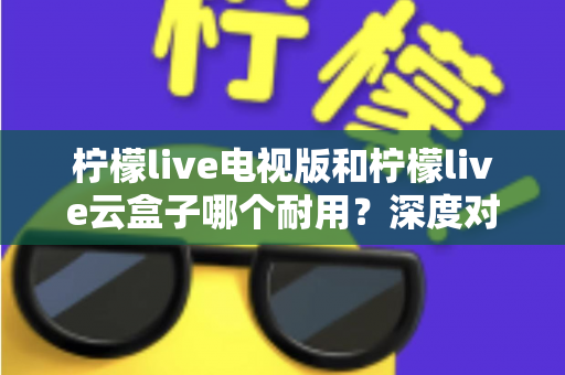 柠檬live电视版和柠檬live云盒子哪个耐用？深度对比两者寿命与稳定性，帮你选对更省心
