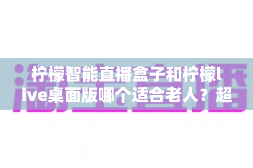 柠檬智能直播盒子和柠檬live桌面版哪个适合老人?超详细对比指南助您轻松选购 柠檬智能直播盒子和柠檬live桌面版哪个适合老人?超详细对比指南助您轻松选购