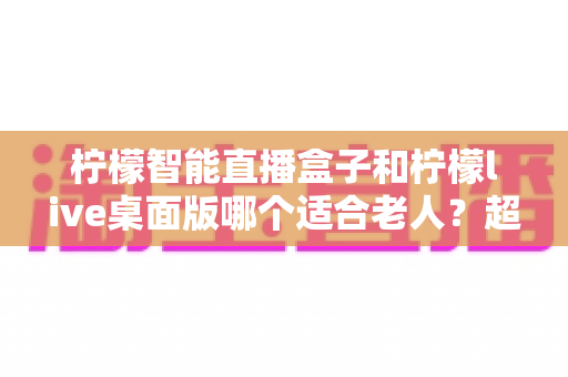 柠檬智能直播盒子和柠檬live桌面版哪个适合老人？超详细对比指南助您轻松选购