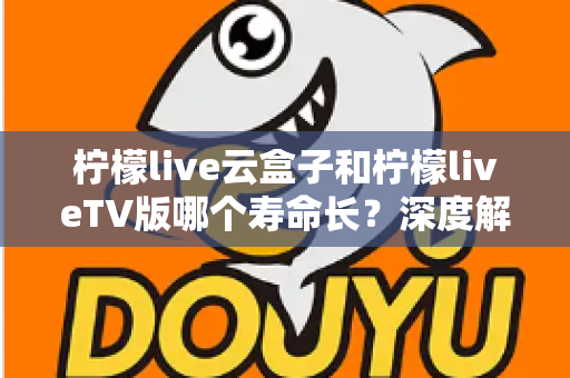 柠檬live云盒子和柠檬liveTV版哪个寿命长？深度解析使用寿命差异与选购指南