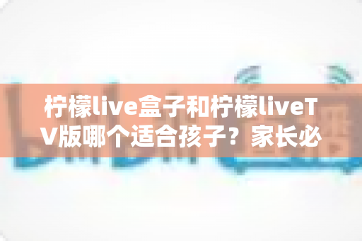 柠檬live盒子和柠檬liveTV版哪个适合孩子?家长必读的全面对比与选择指南 柠檬live盒子和柠檬liveTV版哪个适合孩子?家长必读的全面对比与选择指南