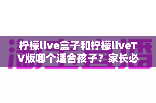 柠檬live盒子和柠檬liveTV版哪个适合孩子？家长必读的全面对比与选择指南