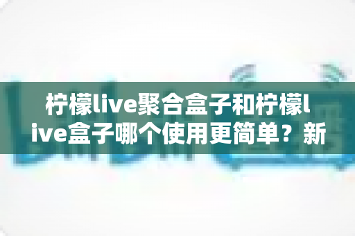 柠檬live聚合盒子和柠檬live盒子哪个使用更简单？新手必看的深度对比指南