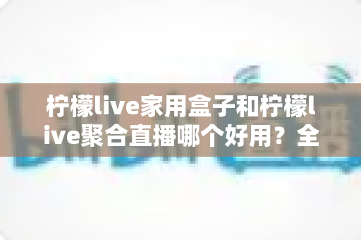 柠檬live家用盒子和柠檬live聚合直播哪个好用?全面对比与选购建议一文讲透 柠檬live家用盒子和柠檬live聚合直播哪个好用?全面对比与选购建议一文讲透