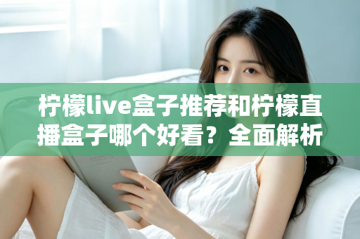柠檬live盒子推荐和柠檬直播盒子哪个好看？全面解析颜值与体验的选购指南