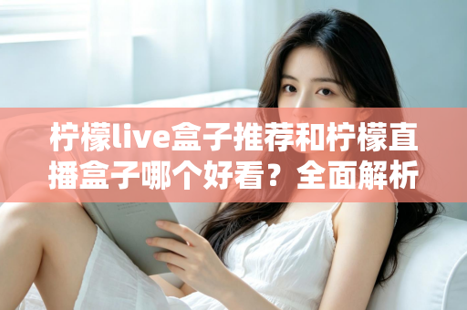 柠檬live盒子推荐和柠檬直播盒子哪个好看？全面解析颜值与体验的选购指南
