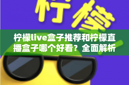 柠檬live盒子推荐和柠檬直播盒子哪个好看？全面解析颜值与体验的选购指南