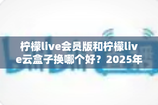 柠檬live会员版和柠檬live云盒子换哪个好?2025年最全选购对比指南帮你一次搞懂 柠檬live会员版和柠檬live云盒子换哪个好?2025年最全选购对比指南帮你一次搞懂