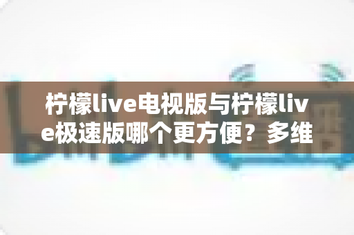 柠檬live电视版与柠檬live极速版哪个更方便?多维度全面对比,一篇帮你选对版本 柠檬live电视版与柠檬live极速版哪个更方便?多维度全面对比,一篇帮你选对版本