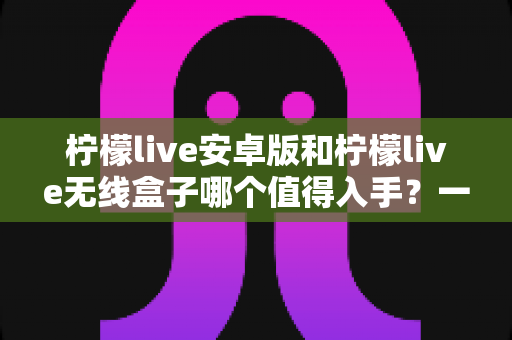 柠檬live安卓版和柠檬live无线盒子哪个值得入手？一篇文章帮你彻底搞懂选购思路