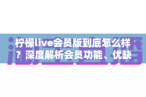 柠檬live会员版到底怎么样？深度解析会员功能、优缺点与开通指南