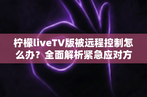 柠檬liveTV版被远程控制怎么办？全面解析紧急应对方案与实用防护指南，让您的电视设备重获安全