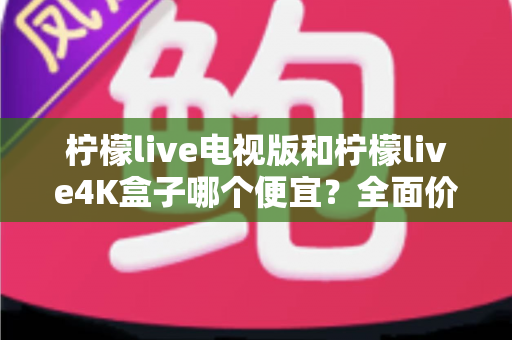 柠檬live电视版和柠檬live4K盒子哪个便宜?全面价格对比与选购指南 柠檬live电视版和柠檬live4K盒子哪个便宜?全面价格对比与选购指南