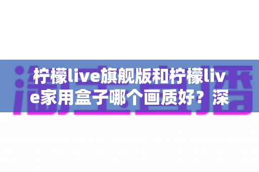 柠檬live旗舰版和柠檬live家用盒子哪个画质好?深度对比解析帮你选对不选贵 柠檬live旗舰版和柠檬live家用盒子哪个画质好?深度对比解析帮你选对不选贵