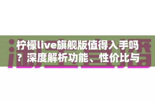 柠檬live旗舰版值得入手吗?深度解析功能、性价比与购买建议 柠檬live旗舰版值得入手吗?深度解析功能、性价比与购买建议