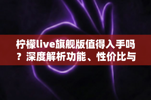 柠檬live旗舰版值得入手吗?深度解析功能、性价比与购买建议 柠檬live旗舰版值得入手吗?深度解析功能、性价比与购买建议