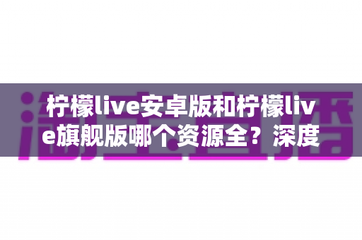 柠檬live安卓版和柠檬live旗舰版哪个资源全?深度对比解析帮你选出最合适的版本 柠檬live安卓版和柠檬live旗舰版哪个资源全?深度对比解析帮你选出最合适的版本