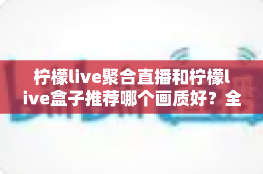 柠檬live聚合直播和柠檬live盒子推荐哪个画质好？全面对比与实用选购指南