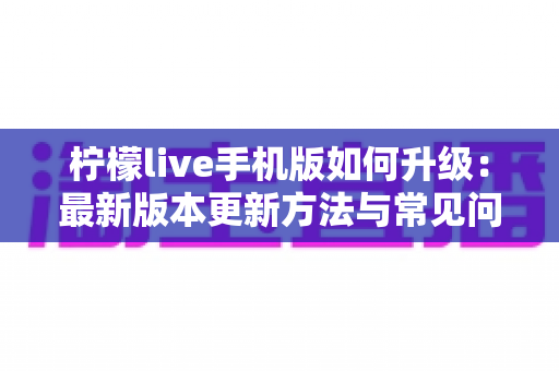 柠檬live手机版如何升级：最新版本更新方法与常见问题全解析