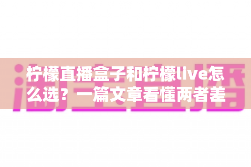 柠檬直播盒子和柠檬live怎么选?一篇文章看懂两者差异与最佳选择方案 柠檬直播盒子和柠檬live怎么选?一篇文章看懂两者差异与最佳选择方案