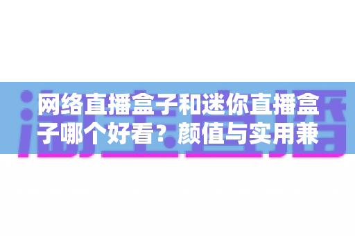 网络直播盒子和迷你直播盒子哪个好看？颜值与实用兼备的选购全攻略