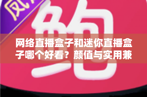 网络直播盒子和迷你直播盒子哪个好看？颜值与实用兼备的选购全攻略