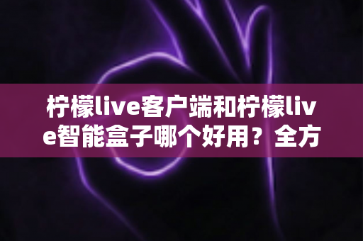 柠檬live客户端和柠檬live智能盒子哪个好用?全方位对比分析助你轻松选对设备 柠檬live客户端和柠檬live智能盒子哪个好用?全方位对比分析助你轻松选对设备