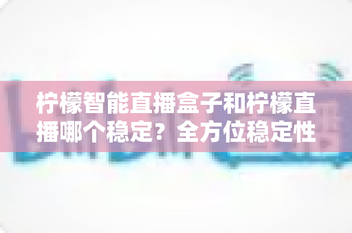 柠檬智能直播盒子和柠檬直播哪个稳定？全方位稳定性对比测评与选购指南