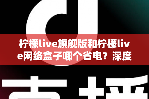 柠檬live旗舰版和柠檬live网络盒子哪个省电？深度解析功耗差异与实用省电指南
