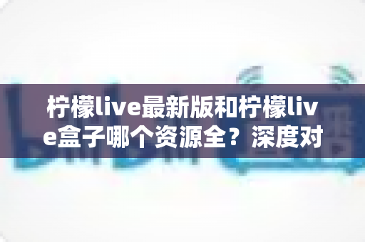柠檬live最新版和柠檬live盒子哪个资源全？深度对比评测帮你找到最适合的选择