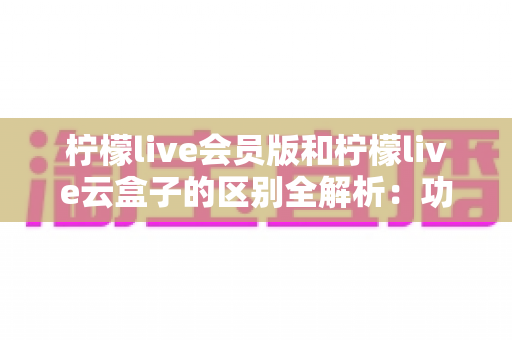 柠檬live会员版和柠檬live云盒子的区别全解析:功能、价格与体验全方位对比 柠檬live会员版和柠檬live云盒子的区别全解析:功能、价格与体验全方位对比