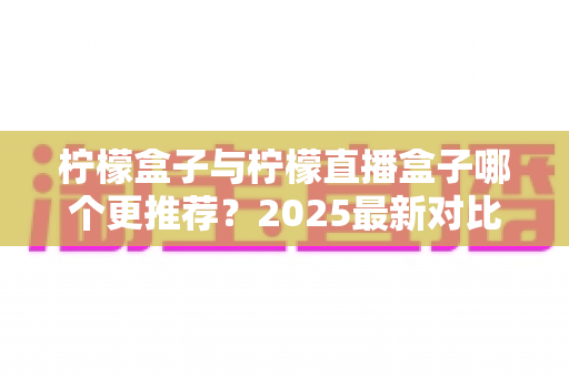 柠檬盒子与柠檬直播盒子哪个更推荐？2025最新对比测评帮你一次选对